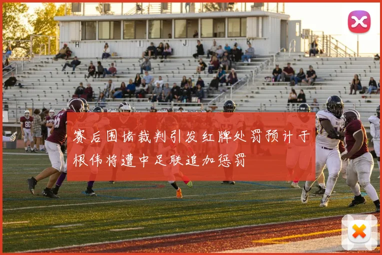 赛后围堵裁判引发红牌处罚预计于根伟将遭中足联追加惩罚