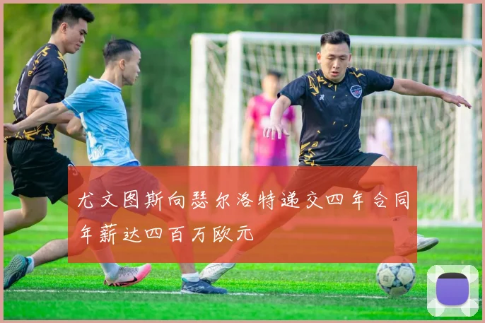 尤文图斯向瑟尔洛特递交四年合同年薪达四百万欧元