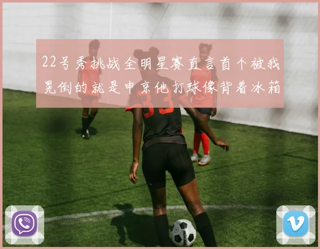 22号秀挑战全明星赛直言首个被我晃倒的就是申京他打球像背着冰箱一样笨重