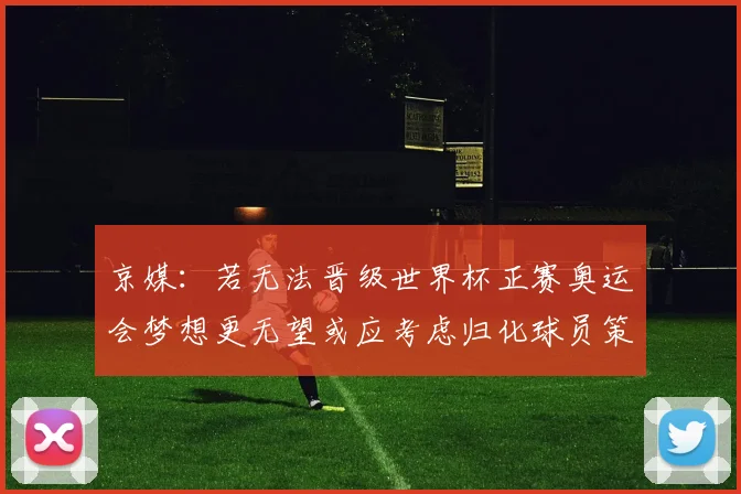 京媒：若无法晋级世界杯正赛奥运会梦想更无望或应考虑归化球员策略