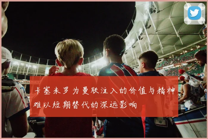 卡塞米罗为曼联注入的价值与精神难以短期替代的深远影响