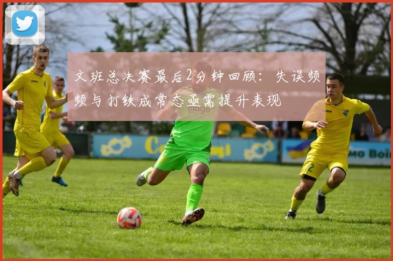 文班总决赛最后2分钟回顾：失误频频与打铁成常态亟需提升表现