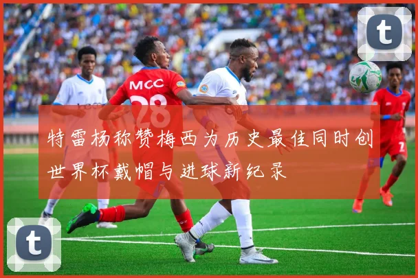 特雷杨称赞梅西为历史最佳同时创世界杯戴帽与进球新纪录