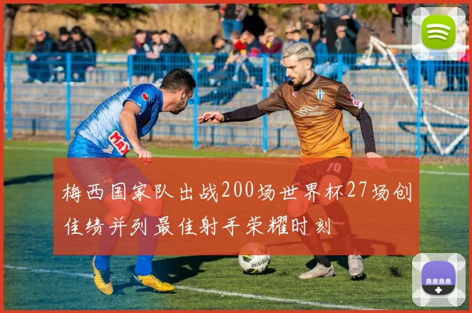 梅西国家队出战200场世界杯27场创佳绩并列最佳射手荣耀时刻