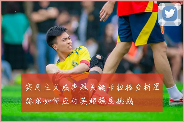 实用主义成夺冠关键卡拉格分析图赫尔如何应对英超强度挑战