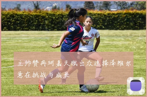 主帅赞冉珂嘉天赋出众选择泽维尔意在挑战与成长