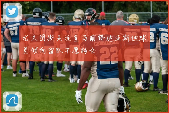 尤文图斯关注皇马前锋迪亚斯但球员倾向留队不愿转会