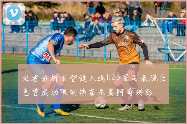 记者分析玄智健入选U23国足表现出色曾成功限制热菲尼奥阿奇姆彭