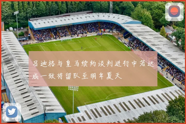 吕迪格与皇马续约谈判进行中若达成一致将留队至明年夏天