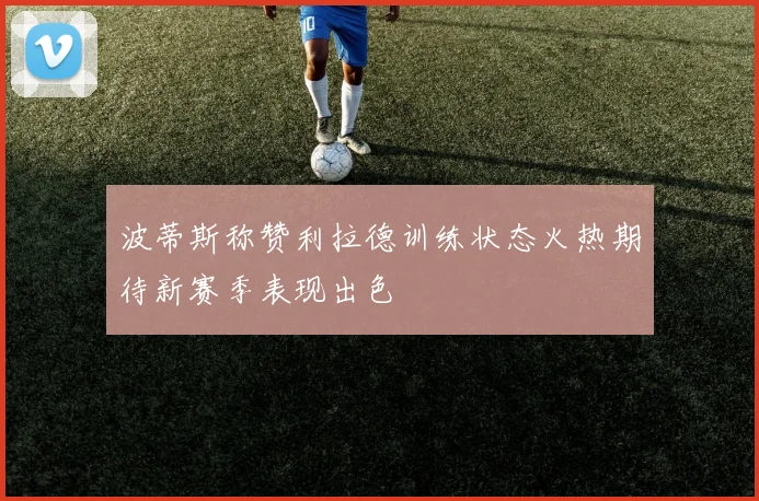 波蒂斯称赞利拉德训练状态火热期待新赛季表现出色