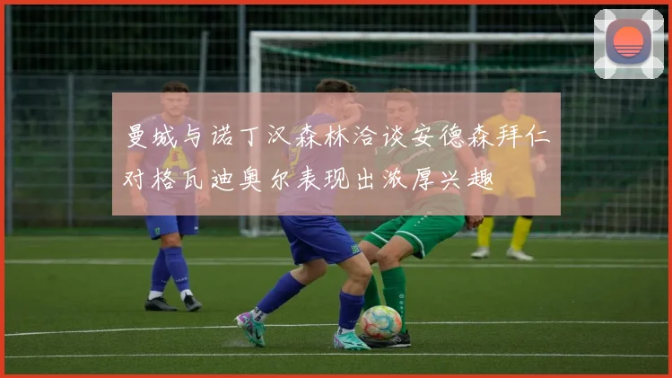 曼城与诺丁汉森林洽谈安德森拜仁对格瓦迪奥尔表现出浓厚兴趣