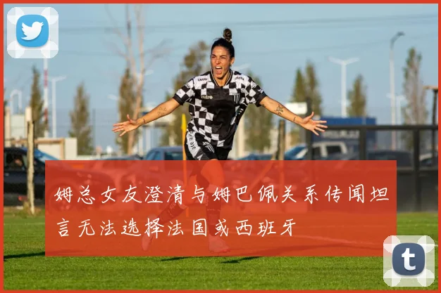 姆总女友澄清与姆巴佩关系传闻坦言无法选择法国或西班牙