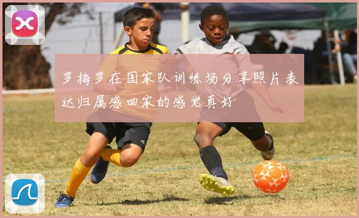 罗梅罗在国家队训练场分享照片表达归属感回家的感觉真好