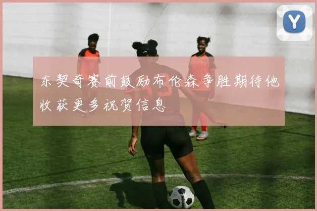 东契奇赛前鼓励布伦森争胜期待他收获更多祝贺信息