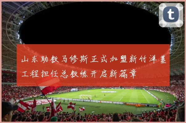 山东助教马修斯正式加盟新竹洋基工程担任总教练开启新篇章