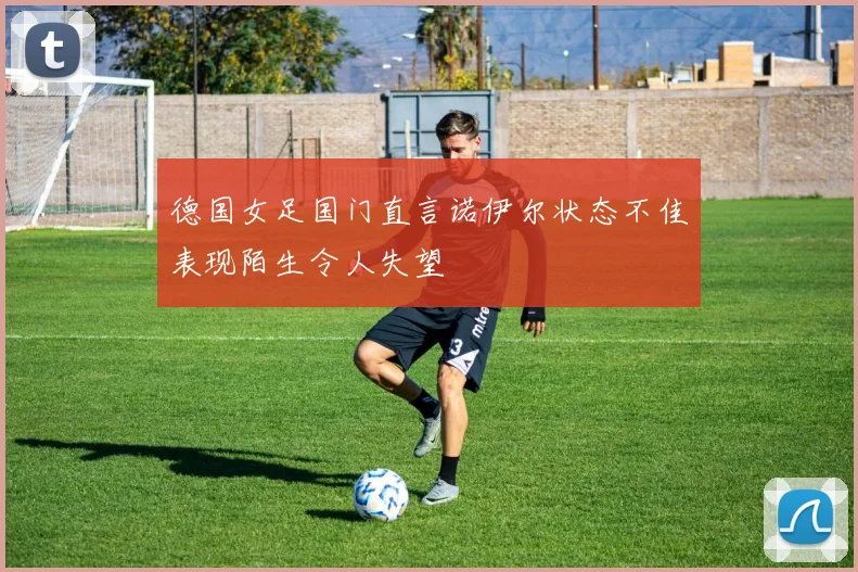 德国女足国门直言诺伊尔状态不佳表现陌生令人失望
