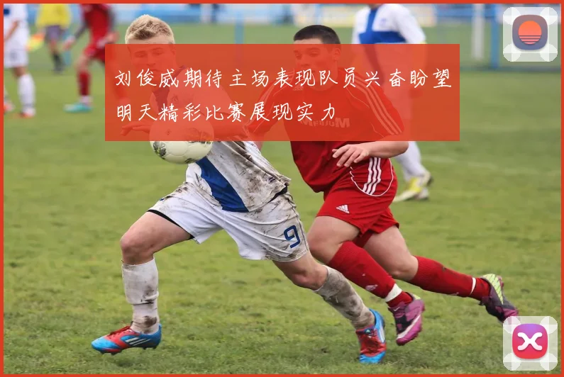 刘俊威期待主场表现队员兴奋盼望明天精彩比赛展现实力