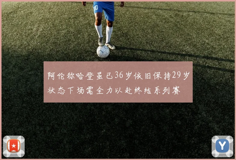 阿伦称哈登虽已36岁依旧保持29岁状态下场需全力以赴终结系列赛